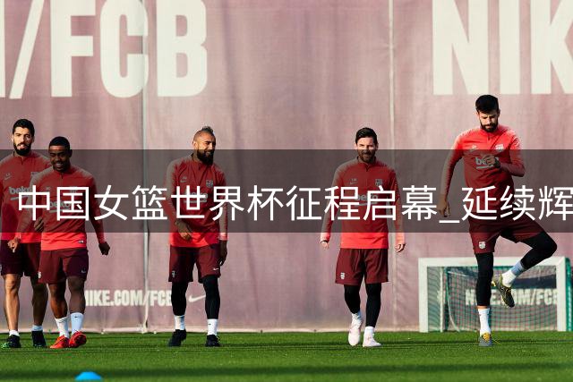 中国女篮世界杯征程启幕 延续辉煌面临挑战