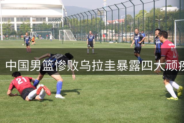 中国男篮惨败乌拉圭暴露四大顽疾