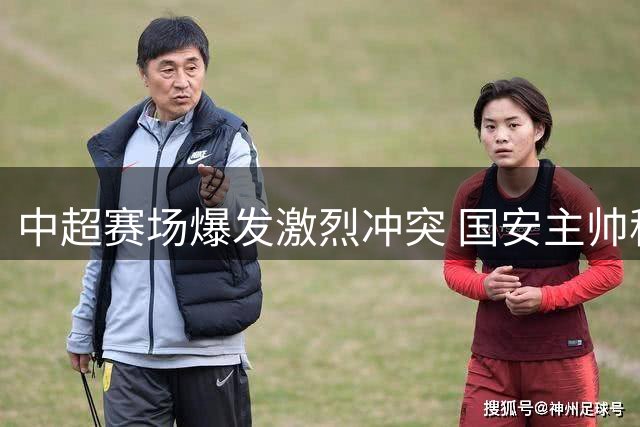 中超赛场爆发激烈冲突 国安主帅称遭对方教练锁喉