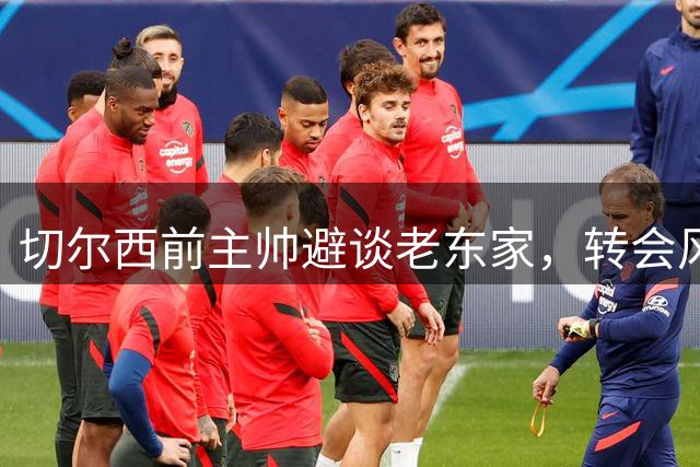切尔西前主帅避谈老东家，转会风波引热议