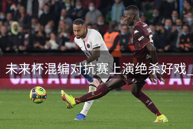 未来杯混编对抗赛上演绝杀好戏 无疆队1分险胜雄狮队