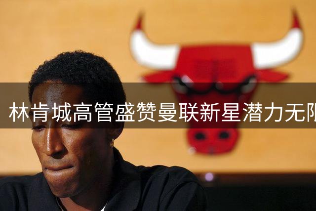 林肯城高管盛赞曼联新星潜力无限