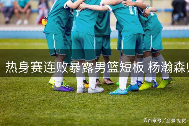 热身赛连败暴露男篮短板 杨瀚森归队能否力挽狂澜？