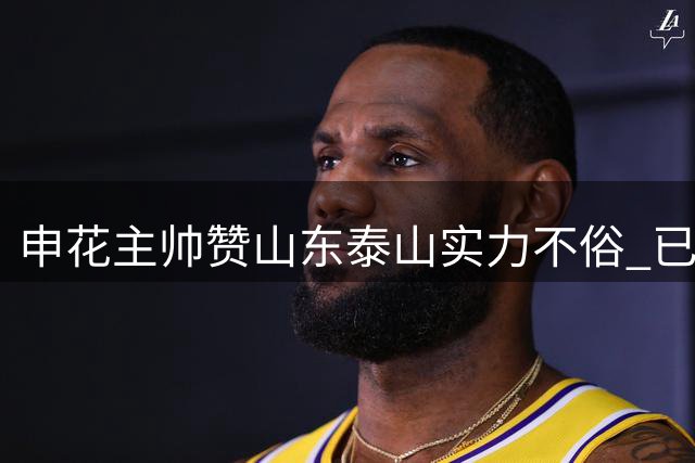 申花主帅赞山东泰山实力不俗 已经进行很多针对性训练