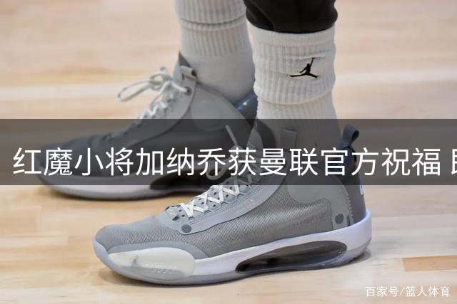 红魔小将加纳乔获曼联官方祝福 即将迎来美洲杯首秀