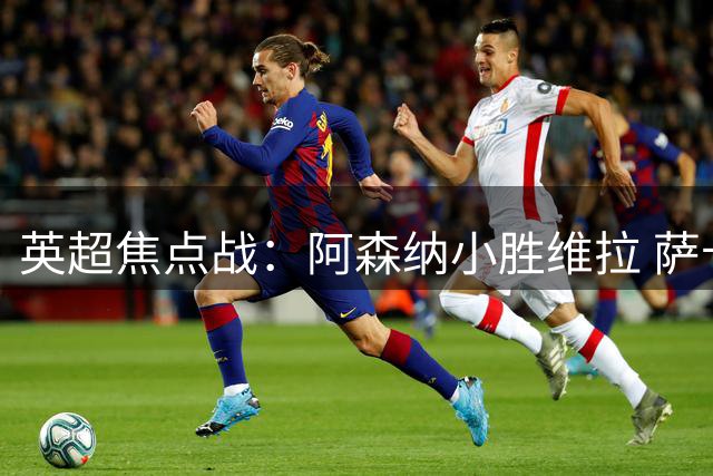 英超焦点战：阿森纳小胜维拉 萨卡精彩进球引爆全场